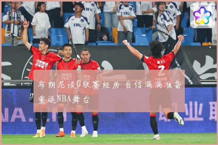 布朗尼谈G联赛经历 自信满满准备重返NBA舞台