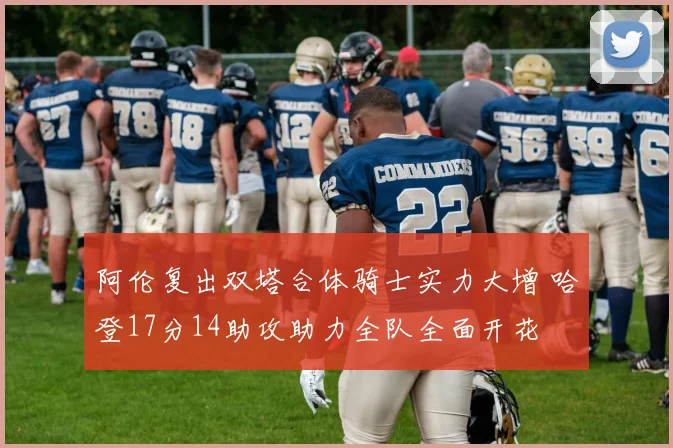 阿伦复出双塔合体骑士实力大增 哈登17分14助攻助力全队全面开花
