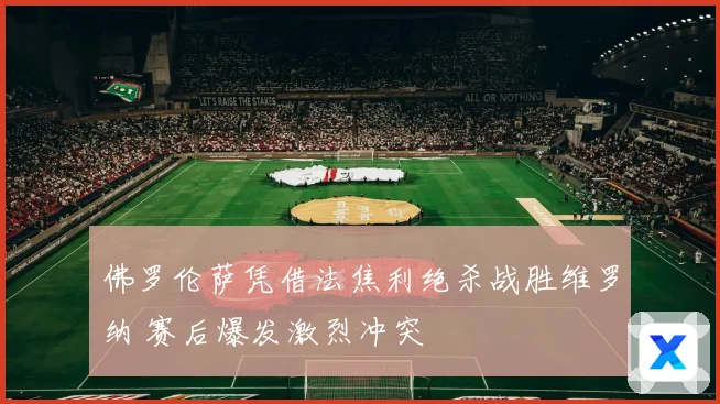 佛罗伦萨凭借法焦利绝杀战胜维罗纳 赛后爆发激烈冲突