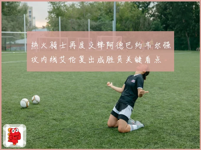 热火骑士再度交锋阿德巴约韦尔强攻内线艾伦复出成胜负关键看点