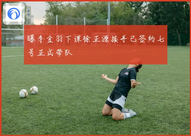 曝李金羽下课徐正源接手已签约七号正式带队