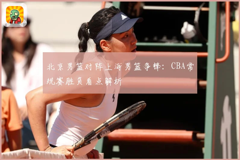 北京男篮对阵上海男篮争锋：CBA常规赛胜负看点解析