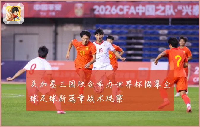 美加墨三国联合举办世界杯揭幕全球足球新篇章战术观察