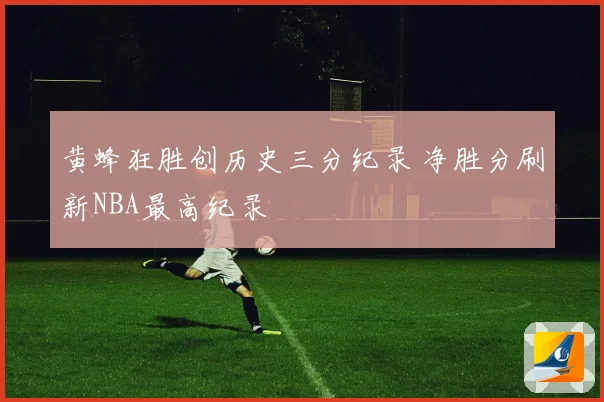 黄蜂狂胜创历史三分纪录 净胜分刷新NBA最高纪录