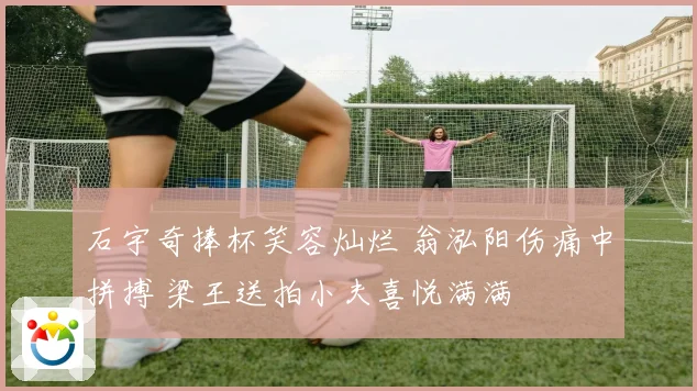 石宇奇捧杯笑容灿烂 翁泓阳伤痛中拼搏 梁王送拍小夫喜悦满满