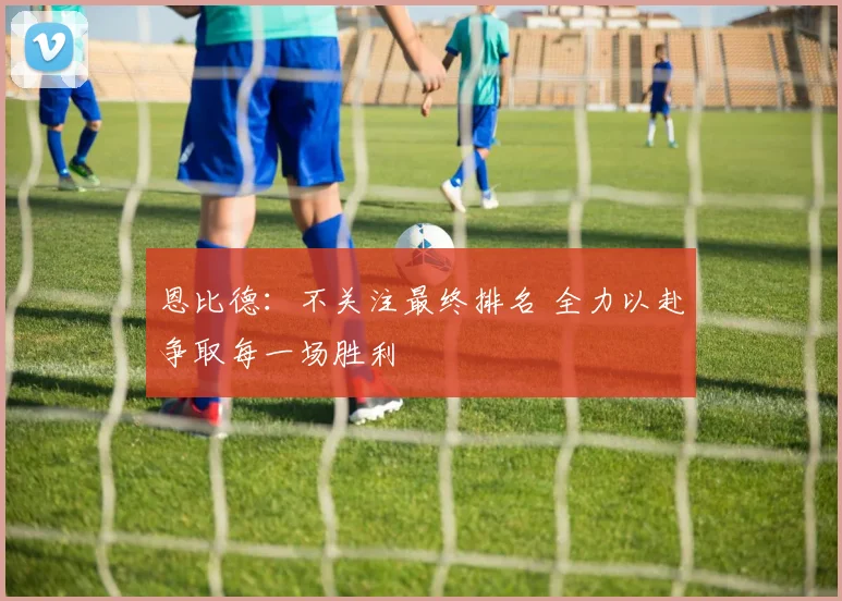 恩比德：不关注最终排名 全力以赴争取每一场胜利