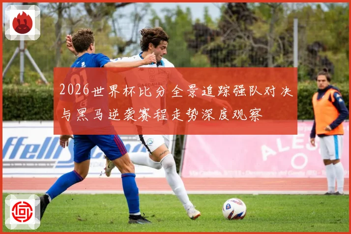 2026世界杯比分全景追踪强队对决与黑马逆袭赛程走势深度观察