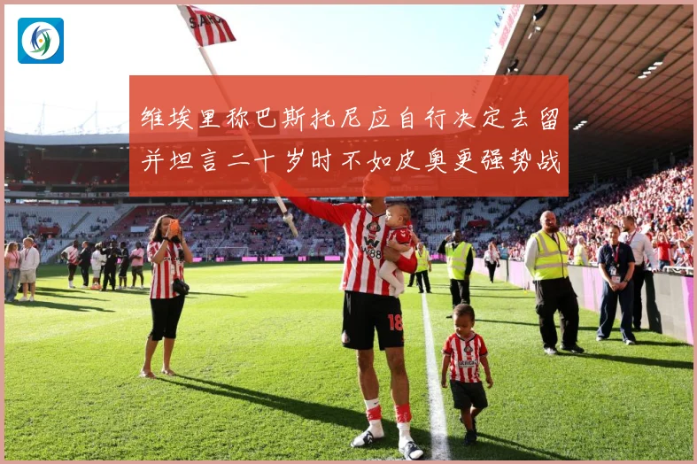 维埃里称巴斯托尼应自行决定去留并坦言二十岁时不如皮奥更强势战术观察