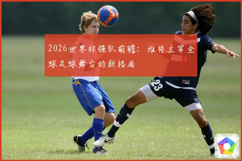 2026世界杯强队前瞻：谁将主宰全球足球舞台的新格局