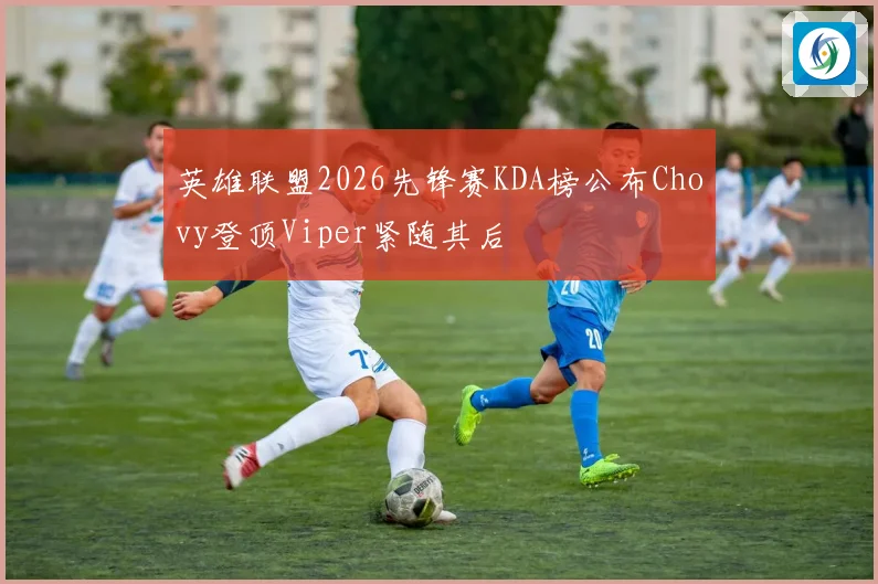 英雄联盟2026先锋赛KDA榜公布Chovy登顶Viper紧随其后