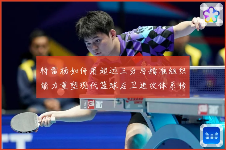 特雷杨如何用超远三分与精准组织能力重塑现代篮球后卫进攻体系传奇之路